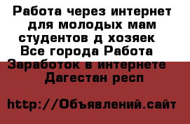 Работа через интернет для молодых мам,студентов,д/хозяек - Все города Работа » Заработок в интернете   . Дагестан респ.